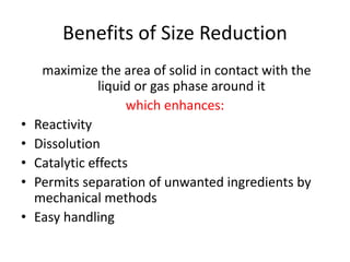 Benefits of Size Reduction
maximize the area of solid in contact with the
liquid or gas phase around it
which enhances:
• Reactivity
• Dissolution
• Catalytic effects
• Permits separation of unwanted ingredients by
mechanical methods
• Easy handling
 