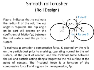 Smooth roll crusher
(Roll Design)
Figure indicates that to estimate
the radius R of the roll, the nip
angle is required. The nip angle
on its part will depend on the
coefficient of friction’µ’, between
the roll surface and the particle
surface
Fµ Fµ cos θ
F sin θ
r
R F
2d
To estimate µ consider a compressive force, F, exerted by the rolls
on the particle just prior to crushing, operating normal to the roll
surface, at the point of contact, and the frictional force between
the roll and particle acting along a tangent to the roll surface at the
point of contact. The frictional force is a function of the
compressive force F and is given by the expression, Fµ
 