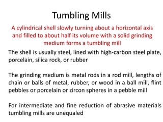 Tumbling Mills
A cylindrical shell slowly turning about a horizontal axis
and filled to about half its volume with a solid grinding
medium forms a tumbling mill
The shell is usually steel, lined with high-carbon steel plate,
porcelain, silica rock, or rubber
The grinding medium is metal rods in a rod mill, lengths of
chain or balls of metal, rubber, or wood in a ball mill, flint
pebbles or porcelain or zircon spheres in a pebble mill
For intermediate and fine reduction of abrasive materials
tumbling mills are unequaled
 