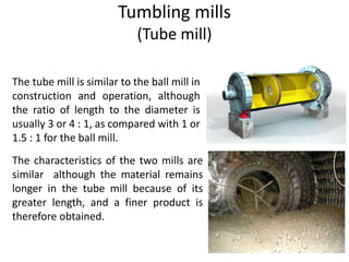 Tumbling mills
(Tube mill)
The characteristics of the two mills are
similar although the material remains
longer in the tube mill because of its
greater length, and a finer product is
therefore obtained.
The tube mill is similar to the ball mill in
construction and operation, although
the ratio of length to the diameter is
usually 3 or 4 : 1, as compared with 1 or
1.5 : 1 for the ball mill.
 