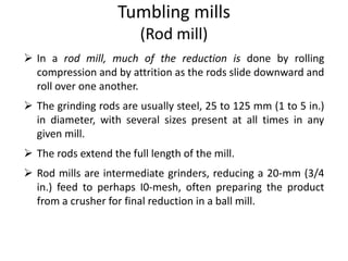 Tumbling mills
(Rod mill)
 In a rod mill, much of the reduction is done by rolling
compression and by attrition as the rods slide downward and
roll over one another.
 The grinding rods are usually steel, 25 to 125 mm (1 to 5 in.)
in diameter, with several sizes present at all times in any
given mill.
 The rods extend the full length of the mill.
 Rod mills are intermediate grinders, reducing a 20-mm (3/4
in.) feed to perhaps I0-mesh, often preparing the product
from a crusher for final reduction in a ball mill.
 