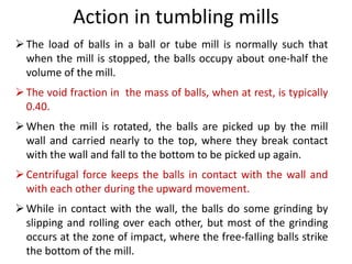 The load of balls in a ball or tube mill is normally such that
when the mill is stopped, the balls occupy about one-half the
volume of the mill.
The void fraction in the mass of balls, when at rest, is typically
0.40.
When the mill is rotated, the balls are picked up by the mill
wall and carried nearly to the top, where they break contact
with the wall and fall to the bottom to be picked up again.
Centrifugal force keeps the balls in contact with the wall and
with each other during the upward movement.
While in contact with the wall, the balls do some grinding by
slipping and roIling over each other, but most of the grinding
occurs at the zone of impact, where the free-faIling balls strike
the bottom of the mill.
Action in tumbling mills
 