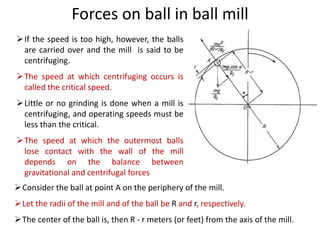 Forces on ball in ball mill
If the speed is too high, however, the balls
are carried over and the mill is said to be
centrifuging.
The speed at which centrifuging occurs is
called the critical speed.
Little or no grinding is done when a mill is
centrifuging, and operating speeds must be
less than the critical.
The speed at which the outermost balls
lose contact with the wall of the mill
depends on the balance between
gravitational and centrifugal forces
Consider the ball at point A on the periphery of the mill.
Let the radii of the mill and of the ball be R and r, respectively.
The center of the ball is, then R - r meters (or feet) from the axis of the mill.
 