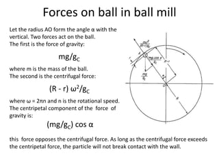 Forces on ball in ball mill
Let the radius AO form the angle α with the
vertical. Two forces act on the ball.
The first is the force of gravity:
mg/gC
where m is the mass of the ball.
The second is the centrifugal force:
(R - r) ω2/gC
where ω = 2πn and n is the rotational speed.
The centripetal component of the force of
gravity is:
(mg/gC) cos α
this force opposes the centrifugal force. As long as the centrifugal force exceeds
the centripetal force, the particle will not break contact with the wall.
 