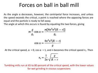 Forces on ball in ball mill
As the angle α decreases, however, the centripetal force increases, and unless
the speed exceeds the critical, a point is reached where the opposing forces are
equal and the particle is ready to fall away.
The angle at which this occurs is found by equating the two forces, giving
At the critical speed, α = 0, cos α = 1, and n becomes the critical speed n,. Then
Tumbling mills run at 65 to 80 percent of the critical speed, with the lower values
for wet grinding in viscous suspensions
 