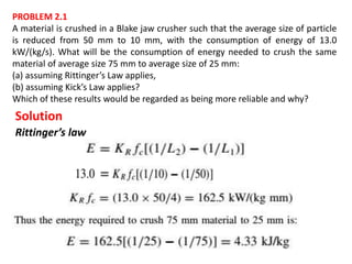 PROBLEM 2.1
A material is crushed in a Blake jaw crusher such that the average size of particle
is reduced from 50 mm to 10 mm, with the consumption of energy of 13.0
kW/(kg/s). What will be the consumption of energy needed to crush the same
material of average size 75 mm to average size of 25 mm:
(a) assuming Rittinger’s Law applies,
(b) assuming Kick’s Law applies?
Which of these results would be regarded as being more reliable and why?
Solution
Rittinger’s law
 