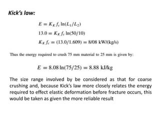 The size range involved by be considered as that for coarse
crushing and, because Kick’s law more closely relates the energy
required to effect elastic deformation before fracture occurs, this
would be taken as given the more reliable result
Kick’s law:
 