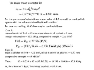For the purposes of calculation a mean value of 4.0 mm will be used, which
agrees with the value obtained by Bond’s method
For coarse crushing, Kick’s law may be used as follows:
 