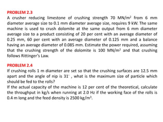 PROBLEM 2.3
A crusher reducing limestone of crushing strength 70 MN/m2 from 6 mm
diameter average size to 0.1 mm diameter average size, requires 9 kW. The same
machine is used to crush dolomite at the same output from 6 mm diameter
average size to a product consisting of 20 per cent with an average diameter of
0.25 mm, 60 per cent with an average diameter of 0.125 mm and a balance
having an average diameter of 0.085 mm. Estimate the power required, assuming
that the crushing strength of the dolomite is 100 MN/m2 and that crushing
follows Rittinger’s Law.
PROBLEM 2.4
If crushing rolls 1 m diameter are set so that the crushing surfaces are 12.5 mm
apart and the angle of nip is 31◦ , what is the maximum size of particle which
should be fed to the rolls?
If the actual capacity of the machine is 12 per cent of the theoretical, calculate
the throughput in kg/s when running at 2.0 Hz if the working face of the rolls is
0.4 m long and the feed density is 2500 kg/m3.
 