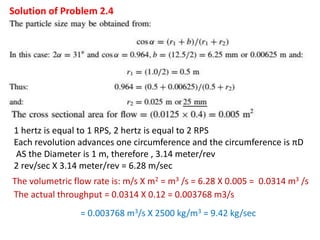 Solution of Problem 2.4
1 hertz is equal to 1 RPS, 2 hertz is equal to 2 RPS
Each revolution advances one circumference and the circumference is πD
AS the Diameter is 1 m, therefore , 3.14 meter/rev
2 rev/sec X 3.14 meter/rev = 6.28 m/sec
The volumetric flow rate is: m/s X m2 = m3 /s = 6.28 X 0.005 = 0.0314 m3 /s
The actual throughput = 0.0314 X 0.12 = 0.003768 m3/s
= 0.003768 m3/s X 2500 kg/m3 = 9.42 kg/sec
 