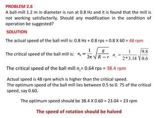 PROBLEM 2.6
A ball-mill 1.2 m in diameter is run at 0.8 Hz and it is found that the mill is
not working satisfactorily. Should any modification in the condition of
operation be suggested?
SOLUTION
The critical speed of the ball mill is:
The actual speed of the ball mill is: 0.8 Hz + 0.8 rps = 0.8 X 60 = 48 rpm
6.0
8.9
14.3*2
1
cn
The critical speed of the ball mill nc= 0.64 rps = 38.4 rpm
Actual speed is 48 rpm which is higher than the critical speed.
The optimum speed of the ball mill lies between 0.5 to 0. 75 of the critical
speed, say 0.60.
The optimum speed should be 38.4 X 0.60 = 23.04 = 23 rpm
The speed of rotation should be halved
 