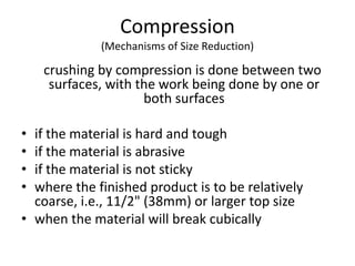 Compression
(Mechanisms of Size Reduction)
crushing by compression is done between two
surfaces, with the work being done by one or
both surfaces
• if the material is hard and tough
• if the material is abrasive
• if the material is not sticky
• where the finished product is to be relatively
coarse, i.e., 11/2" (38mm) or larger top size
• when the material will break cubically
 