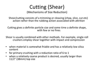 Cutting (Shear)
(Mechanisms of Size Reduction)
Shear/cutting consists of a trimming or cleaving (chop, slice, cut etc)
action rather than the rubbing action associated with attrition
Cutting gives a definite particle size and some time a definite shape,
with few or no fines
Shear is usually combined with other methods. For example, single-roll
crushers employ shear together with impact and compression
• when material is somewhat friable and has a relatively low silica
content
• for primary crushing with a reduction ratio of 6 to 1
• when a relatively coarse product is desired, usually larger than
11/2" (38mm) top size
 