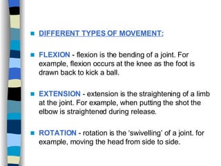 DIFFERENT TYPES OF MOVEMENT:   FLEXION  - flexion is the bending of a joint. For example, flexion occurs at the knee as the foot is drawn back to kick a ball. EXTENSION  - extension is the straightening of a limb at the joint. For example, when putting the shot the elbow is straightened during release. ROTATION   - rotation is the ‘swivelling’ of a joint. for example, moving the head from side to side. 
