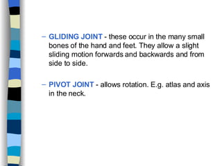 GLIDING JOINT  - these occur in the many small bones of the hand and feet. They allow a slight sliding motion forwards and backwards and from side to side. PIVOT JOINT  - allows rotation. E.g. atlas and axis in the neck. 