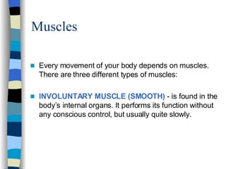 Muscles  Every movement of your body depends on muscles. There are three different types of muscles: INVOLUNTARY MUSCLE (SMOOTH)  - is found in the body’s internal organs. It performs its function without any conscious control, but usually quite slowly. 