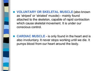 VOLUNTARY OR SKELETAL MUSCLE  (also known as ‘striped’ or ‘striated’ muscle) - mainly found attached to the skeleton, capable of rapid contraction which cause skeletal movement. It is under our conscious control. CARDIAC MUSCLE  - is only found in the heart and is also involuntary. It never stops working until we die. It pumps blood from our heart around the body. 