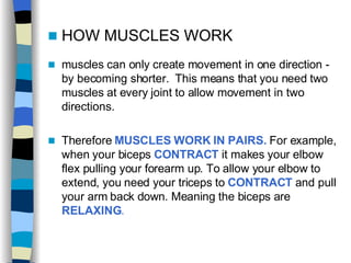 HOW MUSCLES WORK muscles can only create movement in one direction - by becoming shorter.  This means that you need two muscles at every joint to allow movement in two directions. Therefore  MUSCLES WORK IN PAIRS.  For example, when your biceps  CONTRACT   it makes your elbow flex pulling your forearm up. To allow your elbow to extend, you need your triceps to  CONTRACT   and pull your arm back down. Meaning the biceps are  RELAXING .   