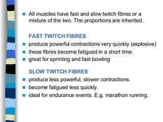 All muscles have fast and slow twitch fibres or a mixture of the two. The proportions are inherited.  FAST TWITCH FIBRES   produce powerful contractions very quickly (explosive) these fibres become fatigued in a short time  great for sprinting and fast bowling   SLOW TWITCH FIBRES   produce less powerful, slower contractions. become fatigued less quickly.  ideal for endurance events. E.g. marathon running. 