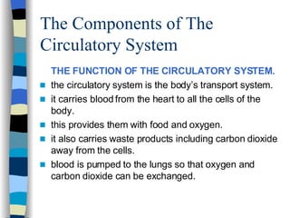 The Components of The Circulatory System THE FUNCTION OF THE CIRCULATORY SYSTEM. the circulatory system is the body’s transport system. it carries blood from the heart to all the cells of the body. this provides them with food and oxygen. it also carries waste products including carbon dioxide away from the cells. blood is pumped to the lungs so that oxygen and carbon dioxide can be exchanged. 