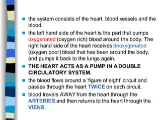 the system consists of the heart, blood vessels and the blood. the left hand side of the heart is the part that pumps  oxygenated  (oxygen rich) blood around the body. The right hand side of the heart receives  deoxygenated  (oxygen poor) blood that has been around the body, and pumps it back to the lungs again. THE HEART ACTS AS A PUMP IN A DOUBLE CIRCULATORY SYSTEM. the blood flows around a ‘figure of eight’ circuit and passes through the heart  TWICE  on each circuit. blood travels AWAY from the heart through the  ARTERIES  and then returns to the heart through the  VIENS . 