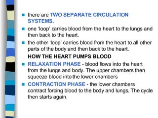 there are  TWO SEPARATE CIRCULATION SYSTEMS. one ‘loop’ carries blood from the heart to the lungs and then back to the heart. the other ‘loop’ carries blood from the heart to all other parts of the body and then back to the heart. HOW THE HEART PUMPS BLOOD   RELAXATION PHASE  - blood flows into the heart from the lungs and body. The upper chambers then squeeze blood into the lower chambers CONTRACTION PHASE  - the lower chambers contract forcing blood to the body and lungs. The cycle then starts again. 