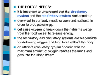 THE BODY’S NEEDS: it is important to understand that the  circulatory system  and the  respiratory system  work together.  every cell in our body needs oxygen and nutrients in order to produce energy.  cells use oxygen to break down the nutrients we get from the food we eat to release energy.  the respiratory and circulatory systems are responsible for delivering oxygen and food to all cells of the body.  an efficient respiratory system ensures that the maximum amount of oxygen reaches the lungs and gets into the bloodstream.  