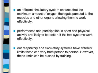 an efficient circulatory system ensures that the maximum amount of oxygen then gets pumped to the muscles and other organs allowing them to work effectively.  performance and participation in sport and physical activity are likely to be better, if the two systems work effectively.  our respiratory and circulatory systems have different limits these can vary from person to person. However, these limits can be pushed by training.  