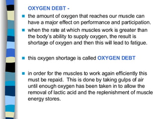 OXYGEN DEBT -   the amount of oxygen that reaches our muscle can have a major effect on performance and participation. when the rate at which muscles work is greater than the body’s ability to supply oxygen, the result is shortage of oxygen and then this will lead to fatigue. this oxygen shortage is called  OXYGEN DEBT in order for the muscles to work again   efficiently this must be   repaid.  This is done by taking gulps of air until enough oxygen has been taken in to allow the removal of lactic acid and the replenishment of muscle energy stores.  