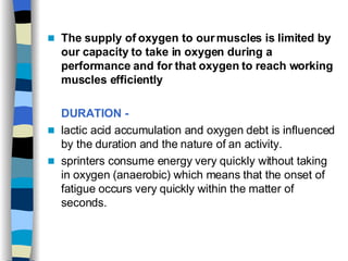 The supply of oxygen to our muscles is limited by our capacity to take in oxygen during a performance and for that oxygen to reach working muscles efficiently   DURATION -   lactic acid accumulation and oxygen debt is influenced by the duration and the nature of an activity.  sprinters consume energy very quickly without taking in oxygen (anaerobic) which means that the onset of fatigue occurs very quickly within the matter of seconds.  