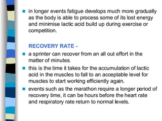 in longer events fatigue develops much more gradually as the body is able to process some of its lost energy and minimise lactic acid build up during exercise or competition.  RECOVERY RATE -   a sprinter can recover from an all out effort in the matter of minutes.  this is the time it takes for the accumulation of lactic acid in the muscles to fall to an acceptable level for muscles to start working efficiently again.  events such as the marathon require a longer period of recovery time, it can be hours before the heart rate and respiratory rate return to normal levels.  