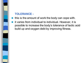 TOLERANCE -   this is the amount of work the body can cope with. it varies from individual to individual. However, it is possible to increase the body’s tolerance of lactic acid build up and oxygen debt by improving fitness.  