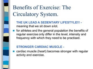 Benefits of Exercise: The Circulatory System. THE UK LEAD A SEDENTARY LIFESTYLE!!! -  meaning that we sit down a lot.  for athletes and the general population the benefits of regular exercise only differ in the level, intensity and frequency with which they need to be practised.  STRONGER CARDIAC MUSCLE -   cardiac muscle (heart) becomes stronger with regular activity and exercise.  