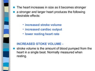 The heart increases in size as it becomes stronger a stronger and larger heart produces the following desirable effects: increased stroke volume  increased cardiac output  lower resting heart rate INCREASED STOKE VOLUME -   stroke volume is the amount of blood pumped from the heart in a single beat. Normally measured when resting.  
