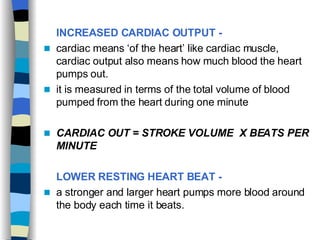 INCREASED CARDIAC OUTPUT -   cardiac means ‘of the heart’ like cardiac muscle, cardiac output also means how much blood the heart pumps out.  it is measured in terms of the total volume of blood pumped from the heart during one minute  CARDIAC OUT = STROKE VOLUME  X BEATS PER MINUTE   LOWER RESTING HEART BEAT -   a stronger and larger heart pumps more blood around the body each time it beats. 