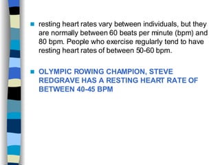 resting heart rates vary between individuals, but they are normally between 60 beats per minute (bpm) and 80 bpm. People who exercise regularly tend to have resting heart rates of between 50-60 bpm. OLYMPIC ROWING CHAMPION, STEVE REDGRAVE HAS A RESTING HEART RATE OF BETWEEN 40-45 BPM 