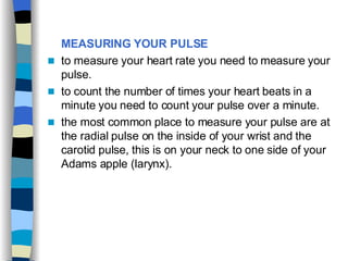 MEASURING YOUR PULSE   to measure your heart rate you need to measure your pulse. to count the number of times your heart beats in a minute you need to count your pulse over a minute. the most common place to measure your pulse are at the radial pulse on the inside of your wrist and the carotid pulse, this is on your neck to one side of your Adams apple (larynx).  