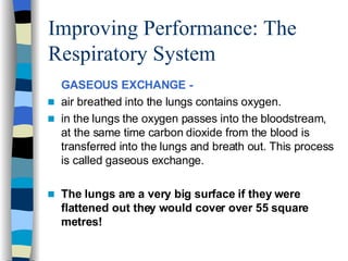 Improving Performance: The Respiratory System GASEOUS EXCHANGE -   air breathed into the lungs contains oxygen. in the lungs the oxygen passes into the bloodstream, at the same time carbon dioxide from the blood is transferred into the lungs and breath out. This process is called gaseous exchange.  The lungs are a very big surface if they were flattened out they would cover over 55 square metres! 