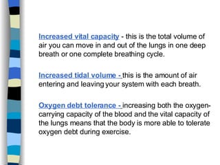Increased vital capacity  - this is the total volume of air you can move in and out of the lungs in one deep breath or one complete breathing cycle. Increased tidal volume -   this is the amount of air entering and leaving your system with each breath. Oxygen debt tolerance -   increasing both the oxygen-carrying capacity of the blood and the vital capacity of the lungs means that the body is more able to tolerate oxygen debt during exercise.  