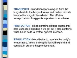 TRANSPORT  -  blood transports oxygen from the lungs back to the body’s tissues and carbon dioxide back to the lungs to be exhaled. The efficient transportation of oxygen is important to an athlete. PROTECTION  -  blood contains clotting agents that help us to stop bleeding if we get cut it also contains white blood cells to protect against infection. REGULATION  -  blood helps to regulate the body’s temperature. Veins and capillaries will expand and contract in order to keep or lose heat. 