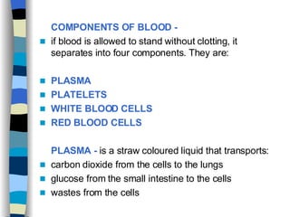 COMPONENTS OF BLOOD -   if blood is allowed to stand without clotting, it separates into four components. They are: PLASMA  PLATELETS  WHITE BLOOD CELLS  RED BLOOD CELLS   PLASMA -  is a straw coloured liquid that transports: carbon dioxide from the cells to the lungs  glucose from the small intestine to the cells  wastes from the cells 