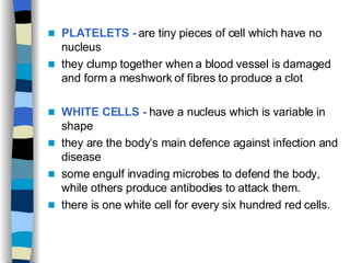 PLATELETS -  are tiny pieces of cell which have no nucleus  they clump together when a blood vessel is damaged and form a meshwork of fibres to produce a clot  WHITE CELLS -  have a nucleus which is variable in shape they are the body’s main defence against infection and disease  some engulf invading microbes to defend the body, while others produce antibodies to attack them. there is one white cell for every six hundred red cells.  