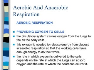 Aerobic And Anaerobic Respiration AEROBIC RESPIRATION PROVIDING OXYGEN TO CELLS   the circulatory system carries oxygen from the lungs to the all the body cells. this oxygen is needed to release energy from glucose in aerobic respiration so that the working cells have enough energy to do their work. the rate in which oxygen is delivered to the cells depends on the rate at which the lungs can absorb oxygen and the rate at which the heart can deliver it.  