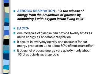 AEROBIC RESPIRATION -   ‘ is the release of energy from the breakdown of glucose by combining it with oxygen inside living cells’   FACTS- one molecule of glucose can provide twenty times as much energy as anaerobic respiration it occurs in everyday activity and accounts for our energy production up to about 60% of maximum effort. it does not produce energy very quickly - only about 1/3rd as quickly as anaerobic  