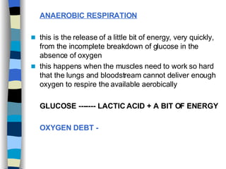 ANAEROBIC RESPIRATION   this is the release of a little bit of energy, very quickly, from the incomplete breakdown of glucose in the absence of oxygen this happens when the muscles need to work so hard that the lungs and bloodstream cannot deliver enough oxygen to respire the available aerobically  GLUCOSE ------- LACTIC ACID + A BIT OF ENERGY   OXYGEN DEBT -   
