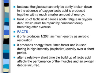 because the glucose can only be partly broken down in the absence of oxygen lactic acid is produced together with a much smaller amount of energy. build up of lactic acid causes acute fatigue in oxygen debt, which must be repaid by continued deep breathing after exercise. FACTS -   it only produces 1/20th as much energy as aerobic respiration  it produces energy three times faster and is used during in high intensity (explosive) activity over a short period.  after a relatively short time the build up of lactic acid affects the performance of the muscles and an oxygen debt is incurred. 