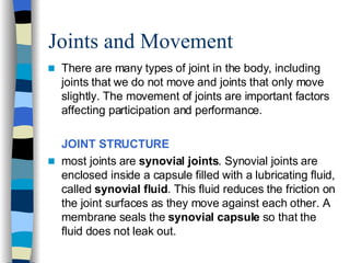Joints and Movement  There are many types of joint in the body, including joints that we do not move and joints that only move slightly. The movement of joints are important factors affecting participation and performance. JOINT STRUCTURE   most joints are  synovial joints . Synovial joints are enclosed inside a capsule filled with a lubricating fluid, called  synovial fluid . This fluid reduces the friction on the joint surfaces as they move against each other. A membrane seals the  synovial capsule  so that the fluid does not leak out.  