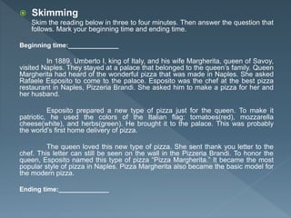  Skimming
Skim the reading below in three to four minutes. Then answer the question that
follows. Mark your beginning time and ending time.
Beginning time:______________
In 1889, Umberto I, king of Italy, and his wife Margherita, queen of Savoy,
visited Naples. They stayed at a palace that belonged to the queen’s family. Queen
Margherita had heard of the wonderful pizza that was made in Naples. She asked
Rafaele Esposito to come to the palace. Esposito was the chef at the best pizza
restaurant in Naples, Pizzeria Brandi. She asked him to make a pizza for her and
her husband.
Esposito prepared a new type of pizza just for the queen. To make it
patriotic, he used the colors of the Italian flag: tomatoes(red), mozzarella
cheese(white), and herbs(green). He brought it to the palace. This was probably
the world’s first home delivery of pizza.
The queen loved this new type of pizza. She sent thank you letter to the
chef. This letter can still be seen on the wall in the Pizzeria Brandi. To honor the
queen, Esposito named this type of pizza “Pizza Margherita.” It became the most
popular style of pizza in Naples. Pizza Margherita also became the basic model for
the modern pizza.
Ending time:______________
 