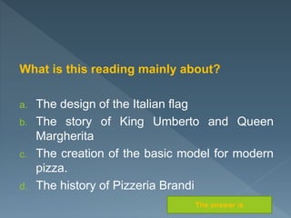 What is this reading mainly about?
a. The design of the Italian flag
b. The story of King Umberto and Queen
Margherita
c. The creation of the basic model for modern
pizza.
d. The history of Pizzeria Brandi
The answer is
 