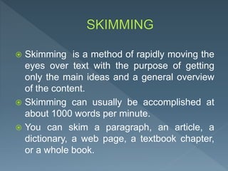  Skimming is a method of rapidly moving the
eyes over text with the purpose of getting
only the main ideas and a general overview
of the content.
 Skimming can usually be accomplished at
about 1000 words per minute.
 You can skim a paragraph, an article, a
dictionary, a web page, a textbook chapter,
or a whole book.
 